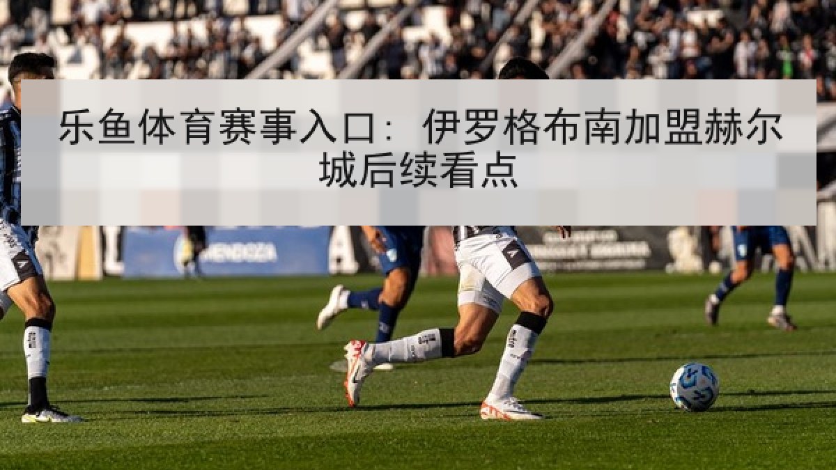 乐鱼体育赛事入口: 伊罗格布南加盟赫尔城后续看点 乐鱼体育赛事入口: 伊罗格布南加盟赫尔城后续看点