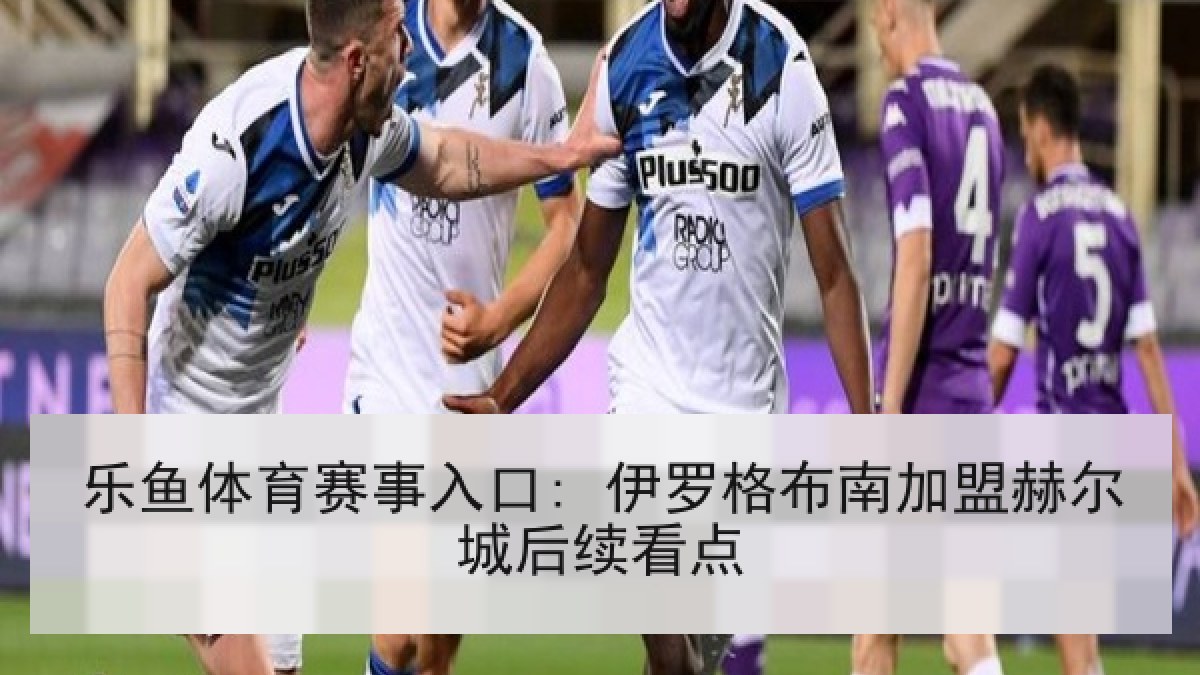 乐鱼体育赛事入口: 伊罗格布南加盟赫尔城后续看点 乐鱼体育赛事入口: 伊罗格布南加盟赫尔城后续看点